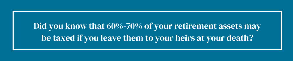 Did you know that 60%-70% of your retirement assets may be taxed if you leave them to your heirs at your death